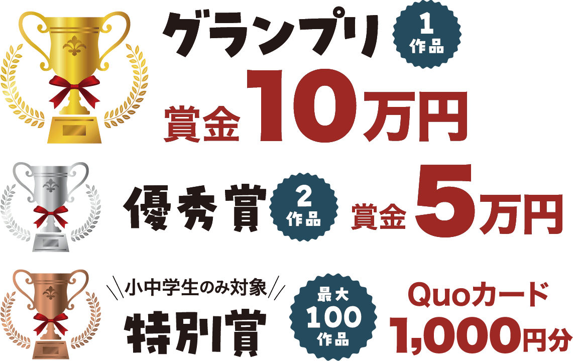 グランプリ: 賞金10万円/1作品 優秀賞: 賞金5万円/2作品 特別賞: Quoカード 1000円分（小中学生のみ対象）/最大100作品