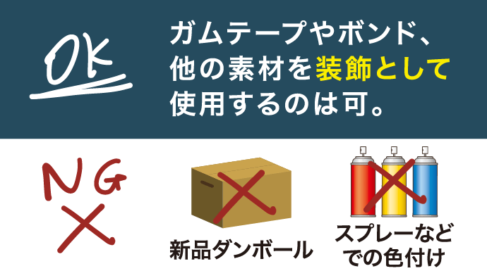 ガムテープやボンド、他の素材を装飾として使用するのは可。新品段ボール、スプレーなどでの色付けは不可。